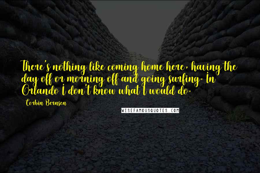 Corbin Bernsen quotes: There's nothing like coming home here, having the day off or morning off and going surfing. In Orlando I don't know what I would do. Corbin Bernsen quotes: There's nothing like coming home here, having the day off or morning off and going surfing. In Orlando I don't know what I would do.
