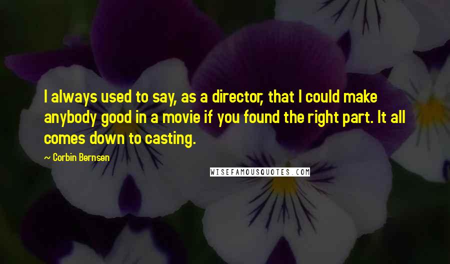 Corbin Bernsen quotes: I always used to say, as a director, that I could make anybody good in a movie if you found the right part. It all comes down to casting. Corbin Bernsen quotes: I always used to say, as a director, that I could make anybody good in a movie if you found the right part. It all comes down to casting.