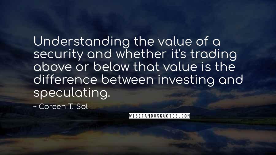 Coreen T. Sol quotes: Understanding the value of a security and whether it's trading above or below that value is the difference between investing and speculating.