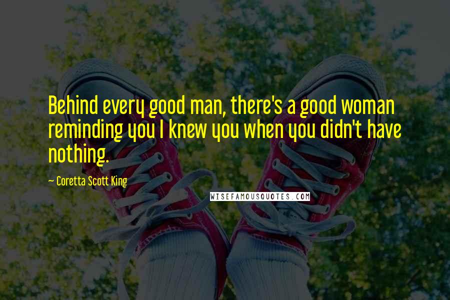 Coretta Scott King quotes: Behind every good man, there's a good woman reminding you I knew you when you didn't have nothing.