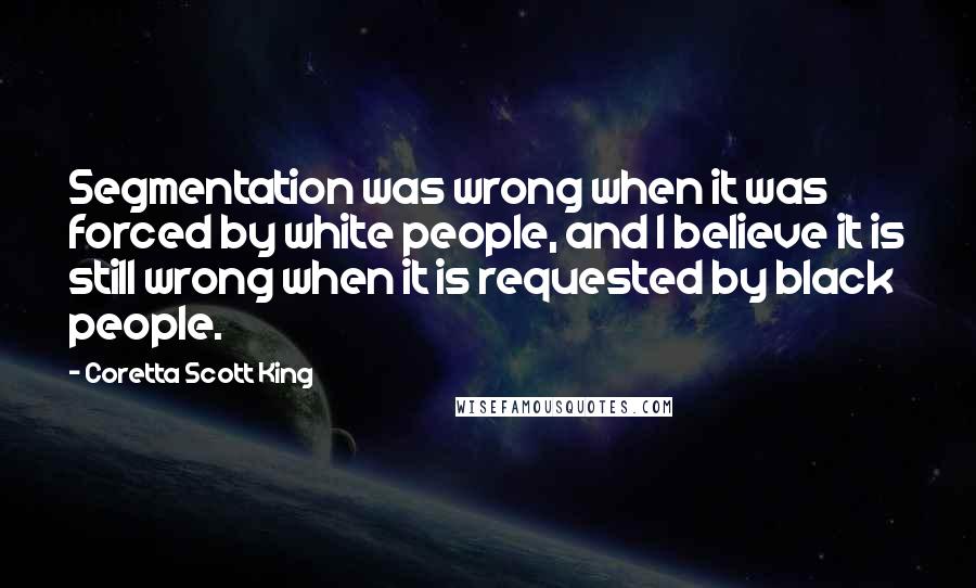 Coretta Scott King quotes: Segmentation was wrong when it was forced by white people, and I believe it is still wrong when it is requested by black people.