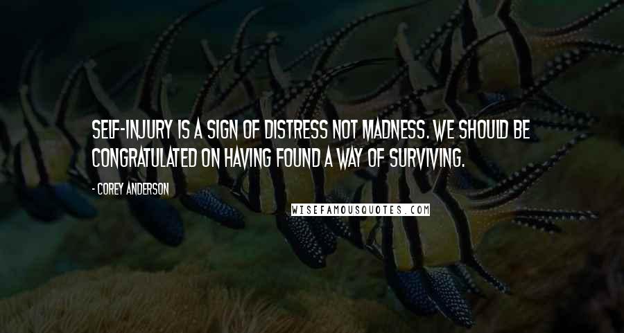 Corey Anderson quotes: Self-injury is a sign of distress not madness. We should be congratulated on having found a way of surviving. Corey Anderson quotes: Self-injury is a sign of distress not madness. We should be congratulated on having found a way of surviving.