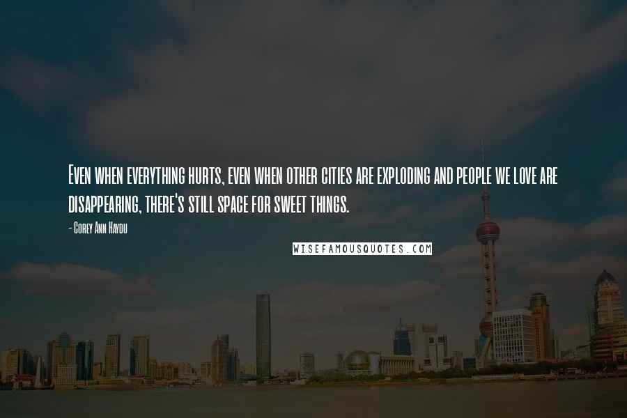 Corey Ann Haydu quotes: Even when everything hurts, even when other cities are exploding and people we love are disappearing, there's still space for sweet things. Corey Ann Haydu quotes: Even when everything hurts, even when other cities are exploding and people we love are disappearing, there's still space for sweet things.