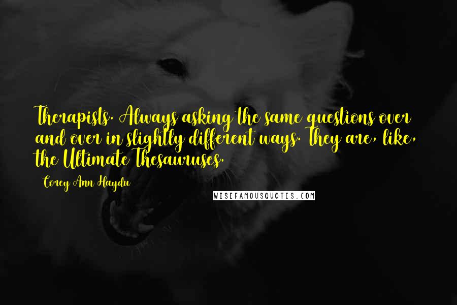 Corey Ann Haydu quotes: Therapists. Always asking the same questions over and over in slightly different ways. They are, like, the Ultimate Thesauruses. Corey Ann Haydu quotes: Therapists. Always asking the same questions over and over in slightly different ways. They are, like, the Ultimate Thesauruses.