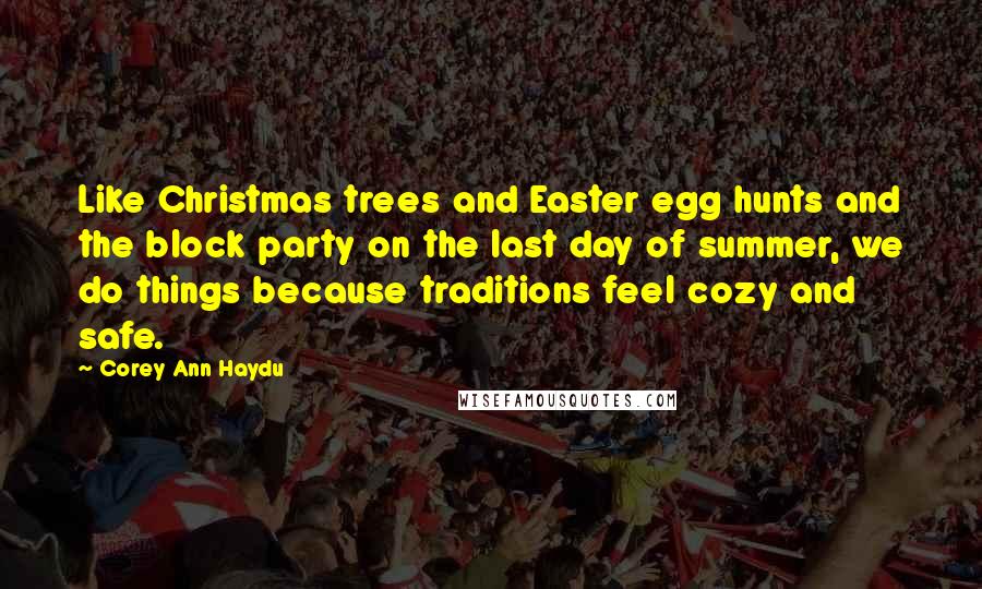 Corey Ann Haydu quotes: Like Christmas trees and Easter egg hunts and the block party on the last day of summer, we do things because traditions feel cozy and safe. Corey Ann Haydu quotes: Like Christmas trees and Easter egg hunts and the block party on the last day of summer, we do things because traditions feel cozy and safe.