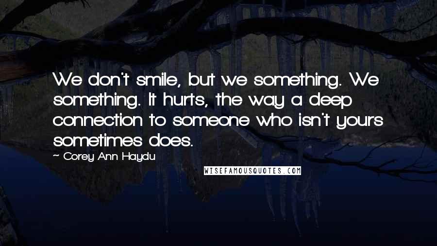 Corey Ann Haydu quotes: We don't smile, but we something. We something. It hurts, the way a deep connection to someone who isn't yours sometimes does. Corey Ann Haydu quotes: We don't smile, but we something. We something. It hurts, the way a deep connection to someone who isn't yours sometimes does.