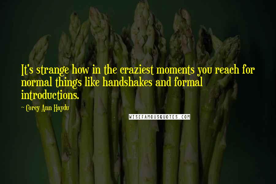 Corey Ann Haydu quotes: It's strange how in the craziest moments you reach for normal things like handshakes and formal introductions. Corey Ann Haydu quotes: It's strange how in the craziest moments you reach for normal things like handshakes and formal introductions.