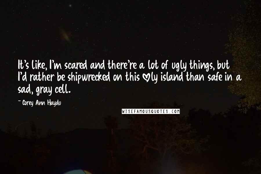 Corey Ann Haydu quotes: It's like, I'm scared and there're a lot of ugly things, but I'd rather be shipwrecked on this lovely island than safe in a sad, gray cell. Corey Ann Haydu quotes: It's like, I'm scared and there're a lot of ugly things, but I'd rather be shipwrecked on this lovely island than safe in a sad, gray cell.
