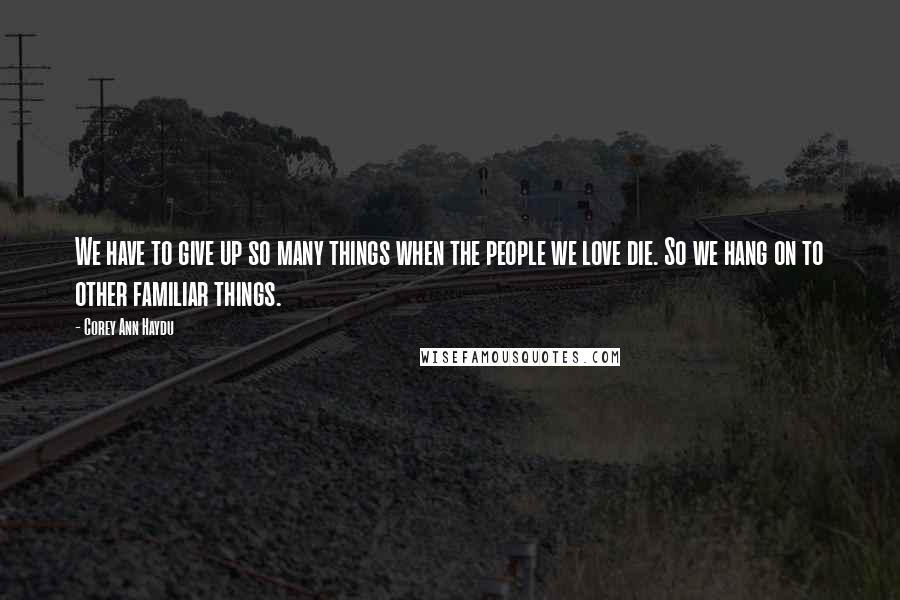 Corey Ann Haydu quotes: We have to give up so many things when the people we love die. So we hang on to other familiar things. Corey Ann Haydu quotes: We have to give up so many things when the people we love die. So we hang on to other familiar things.