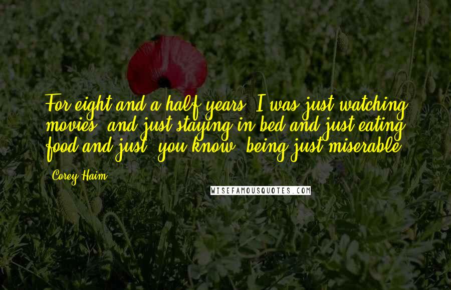 Corey Haim quotes: For eight-and-a-half years, I was just watching movies, and just staying in bed and just eating food and just, you know, being just miserable.