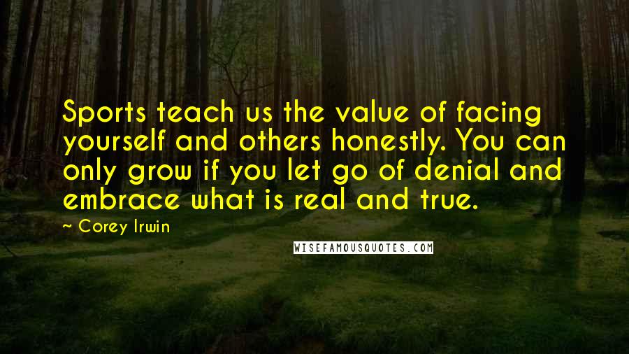 Corey Irwin quotes: Sports teach us the value of facing yourself and others honestly. You can only grow if you let go of denial and embrace what is real and true. Corey Irwin quotes: Sports teach us the value of facing yourself and others honestly. You can only grow if you let go of denial and embrace what is real and true.