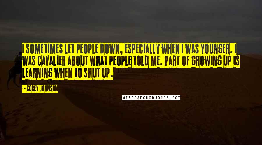Corey Johnson quotes: I sometimes let people down, especially when I was younger. I was cavalier about what people told me. Part of growing up is learning when to shut up. Corey Johnson quotes: I sometimes let people down, especially when I was younger. I was cavalier about what people told me. Part of growing up is learning when to shut up.