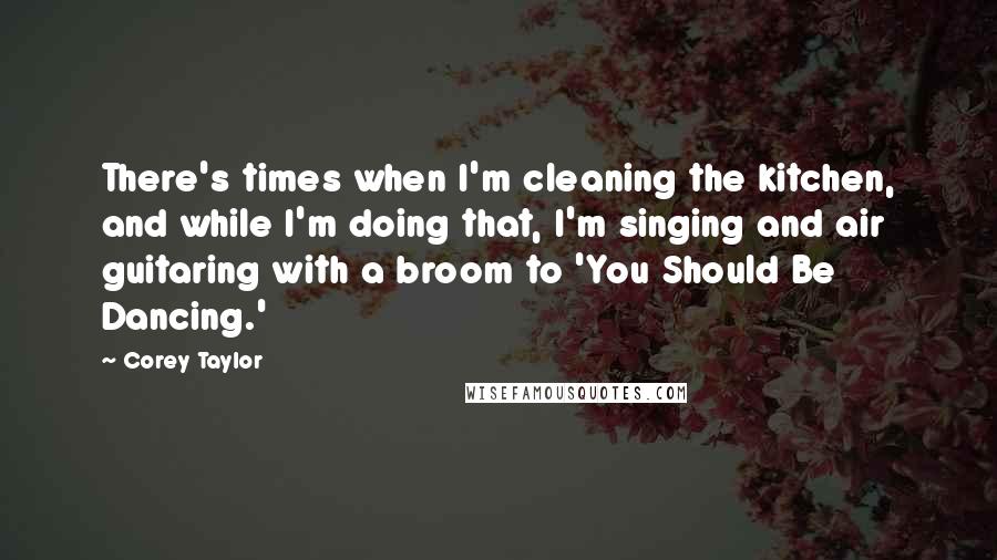 Corey Taylor quotes: There's times when I'm cleaning the kitchen, and while I'm doing that, I'm singing and air guitaring with a broom to 'You Should Be Dancing.'