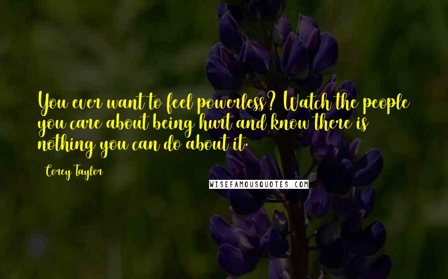 Corey Taylor quotes: You ever want to feel powerless? Watch the people you care about being hurt and know there is nothing you can do about it.