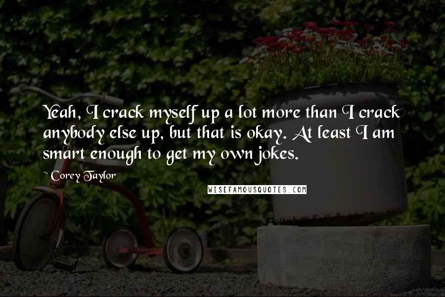 Corey Taylor quotes: Yeah, I crack myself up a lot more than I crack anybody else up, but that is okay. At least I am smart enough to get my own jokes.