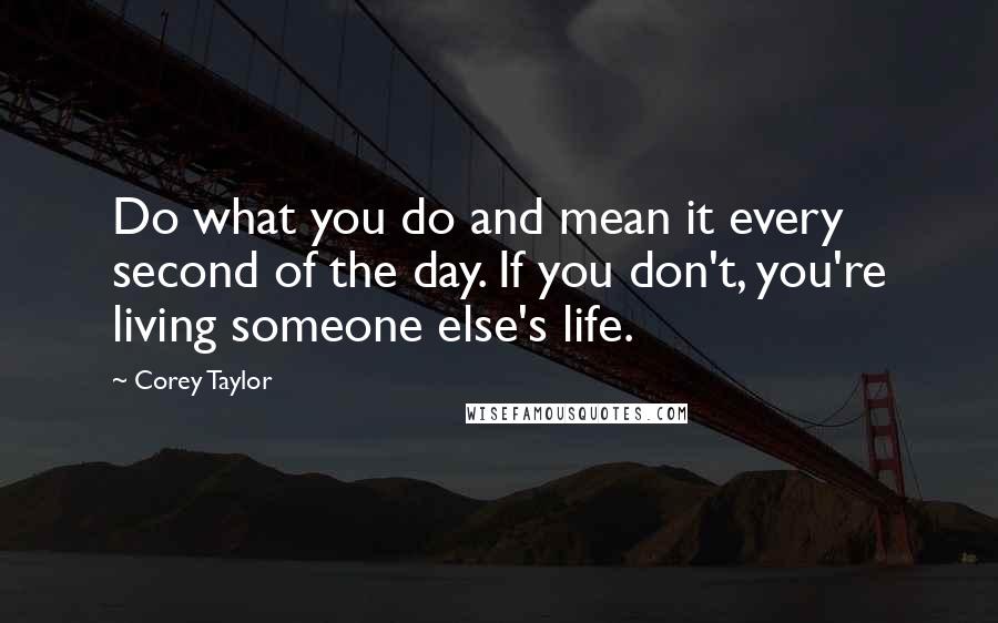 Corey Taylor quotes: Do what you do and mean it every second of the day. If you don't, you're living someone else's life.