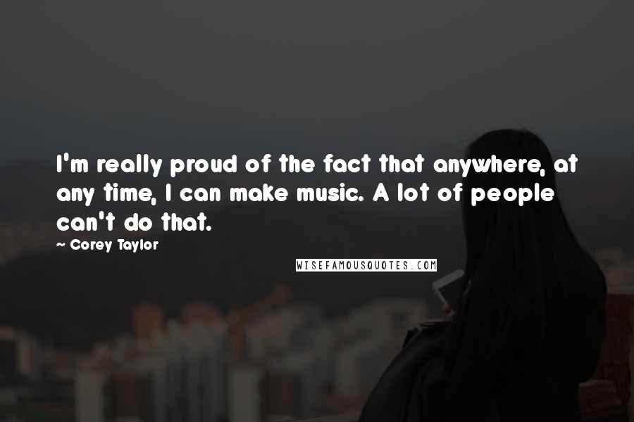 Corey Taylor quotes: I'm really proud of the fact that anywhere, at any time, I can make music. A lot of people can't do that.