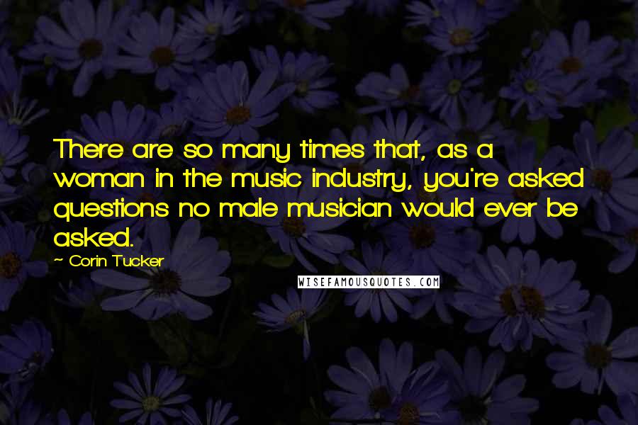 Corin Tucker quotes: There are so many times that, as a woman in the music industry, you're asked questions no male musician would ever be asked.