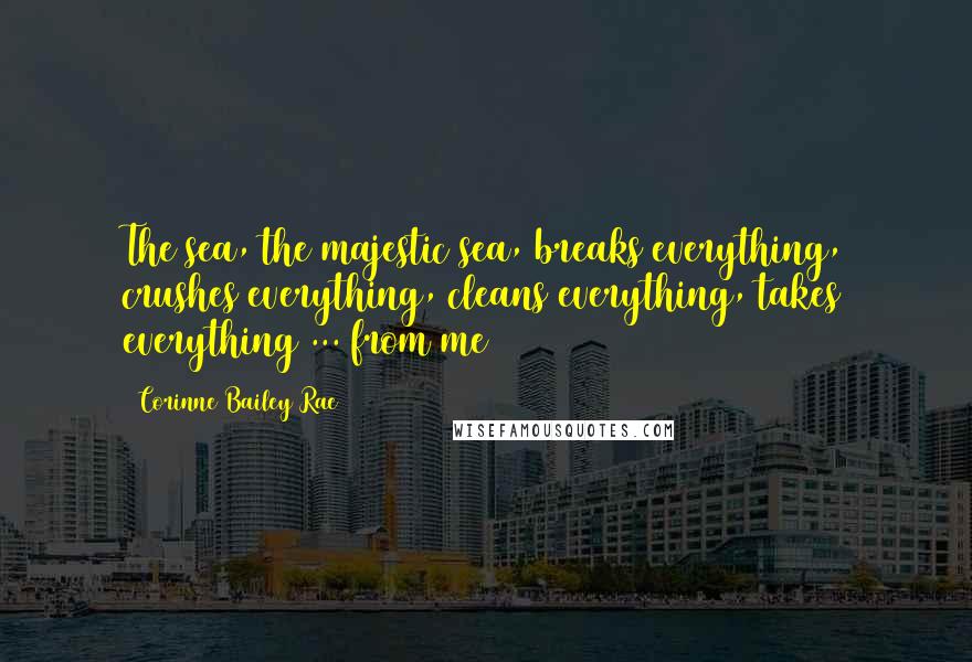 Corinne Bailey Rae quotes: The sea, the majestic sea, breaks everything, crushes everything, cleans everything, takes everything ... from me Corinne Bailey Rae quotes: The sea, the majestic sea, breaks everything, crushes everything, cleans everything, takes everything ... from me