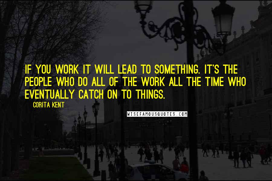 Corita Kent quotes: If you work it will lead to something. It's the people who do all of the work all the time who eventually catch on to things.