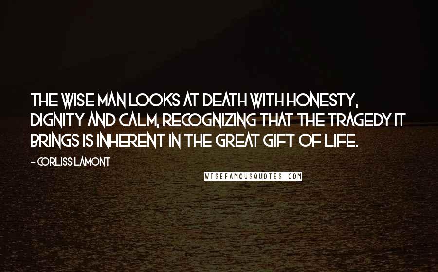 Corliss Lamont quotes: The wise man looks at death with honesty, dignity and calm, recognizing that the tragedy it brings is inherent in the great gift of life.