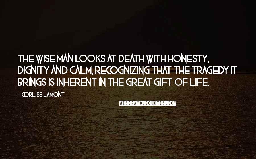 Corliss Lamont quotes: The wise man looks at death with honesty, dignity and calm, recognizing that the tragedy it brings is inherent in the great gift of life. Corliss Lamont quotes: The wise man looks at death with honesty, dignity and calm, recognizing that the tragedy it brings is inherent in the great gift of life.