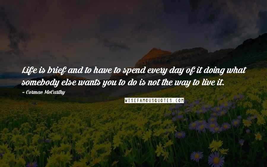 Cormac McCarthy quotes: Life is brief and to have to spend every day of it doing what somebody else wants you to do is not the way to live it. Cormac McCarthy quotes: Life is brief and to have to spend every day of it doing what somebody else wants you to do is not the way to live it.