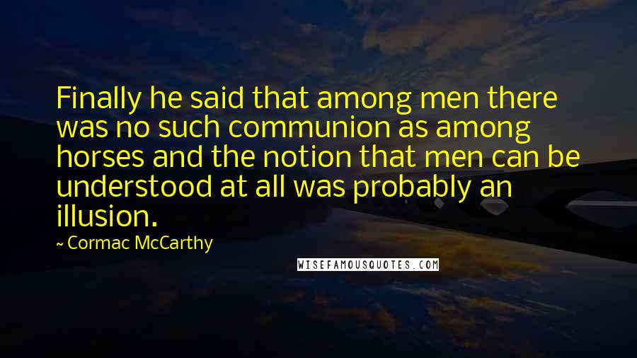 Cormac McCarthy quotes: Finally he said that among men there was no such communion as among horses and the notion that men can be understood at all was probably an illusion. Cormac McCarthy quotes: Finally he said that among men there was no such communion as among horses and the notion that men can be understood at all was probably an illusion.