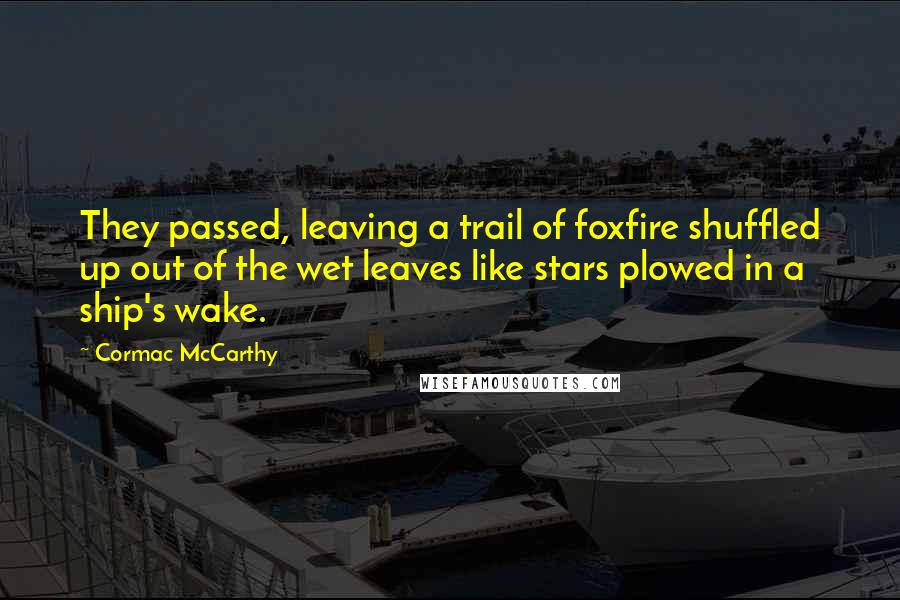 Cormac McCarthy quotes: They passed, leaving a trail of foxfire shuffled up out of the wet leaves like stars plowed in a ship's wake. Cormac McCarthy quotes: They passed, leaving a trail of foxfire shuffled up out of the wet leaves like stars plowed in a ship's wake.