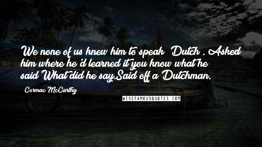 Cormac McCarthy quotes: We none of us knew him to speak [Dutch]. Asked him where he'd learned it you know what he said?What did he say.Said off a Dutchman.