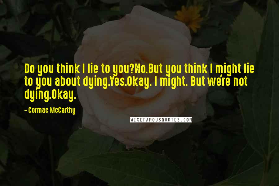 Cormac McCarthy quotes: Do you think I lie to you?No.But you think I might lie to you about dying.Yes.Okay. I might. But we're not dying.Okay. Cormac McCarthy quotes: Do you think I lie to you?No.But you think I might lie to you about dying.Yes.Okay. I might. But we're not dying.Okay.