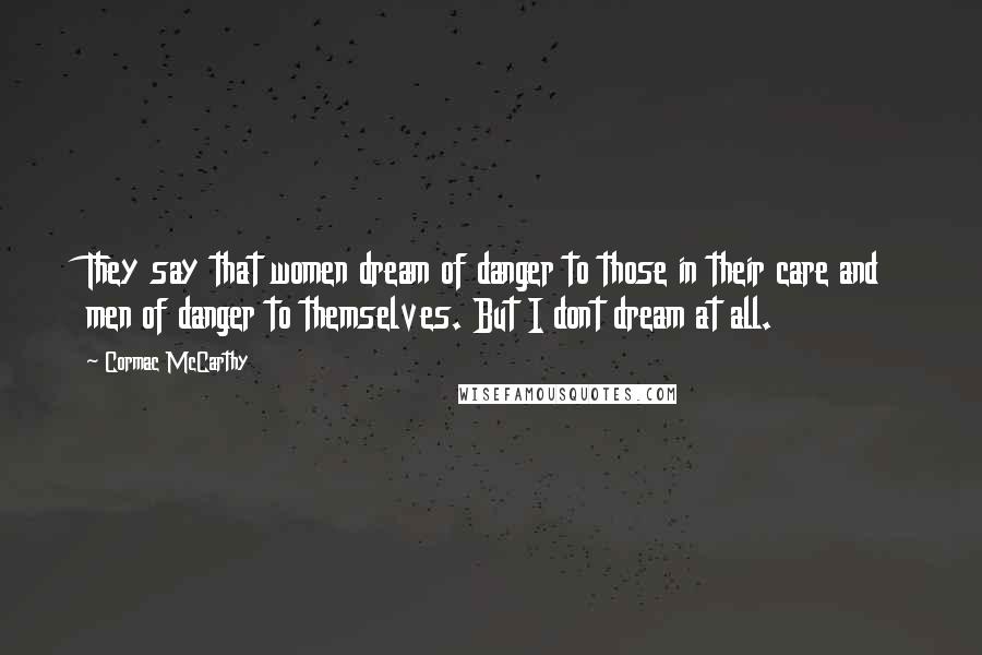 Cormac McCarthy quotes: They say that women dream of danger to those in their care and men of danger to themselves. But I dont dream at all. Cormac McCarthy quotes: They say that women dream of danger to those in their care and men of danger to themselves. But I dont dream at all.