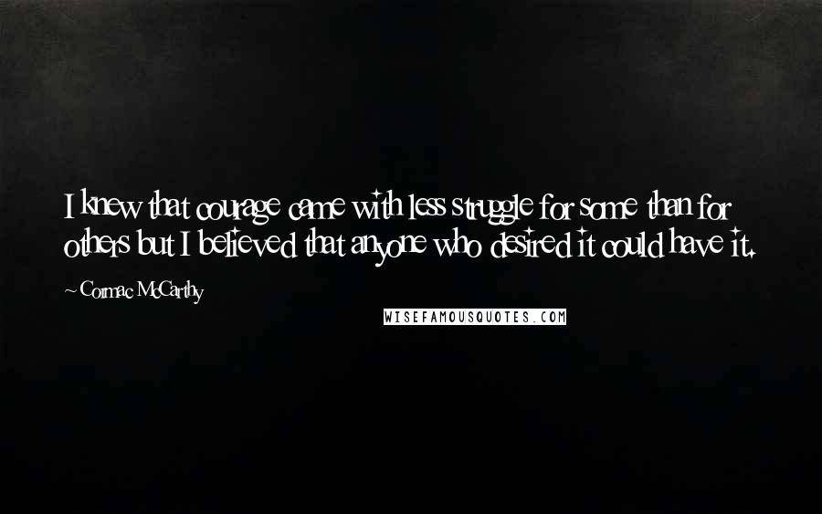 Cormac McCarthy quotes: I knew that courage came with less struggle for some than for others but I believed that anyone who desired it could have it. Cormac McCarthy quotes: I knew that courage came with less struggle for some than for others but I believed that anyone who desired it could have it.