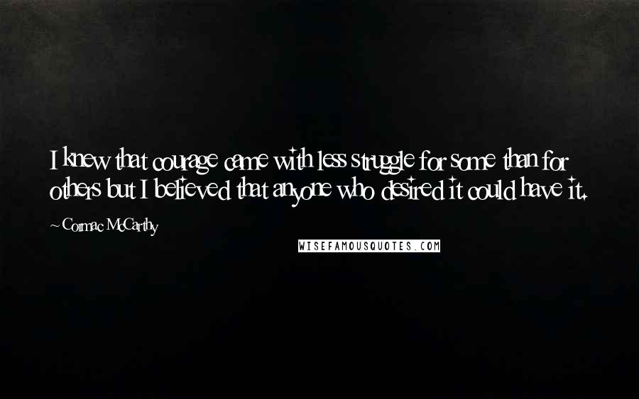 Cormac McCarthy quotes: I knew that courage came with less struggle for some than for others but I believed that anyone who desired it could have it.