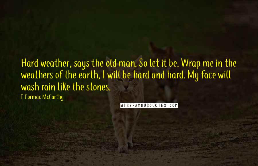 Cormac McCarthy quotes: Hard weather, says the old man. So let it be. Wrap me in the weathers of the earth, I will be hard and hard. My face will wash rain like Cormac McCarthy quotes: Hard weather, says the old man. So let it be. Wrap me in the weathers of the earth, I will be hard and hard. My face will wash rain like