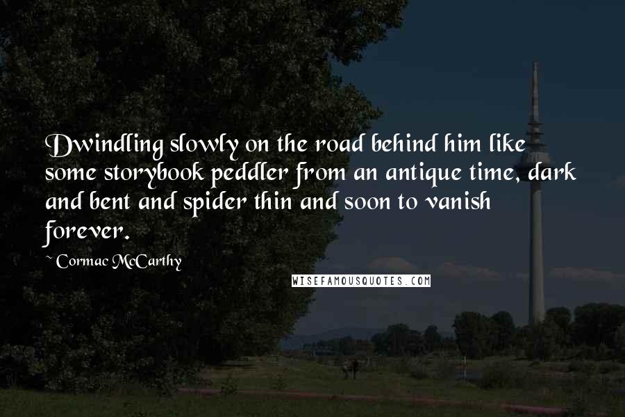 Cormac McCarthy quotes: Dwindling slowly on the road behind him like some storybook peddler from an antique time, dark and bent and spider thin and soon to vanish forever. Cormac McCarthy quotes: Dwindling slowly on the road behind him like some storybook peddler from an antique time, dark and bent and spider thin and soon to vanish forever.