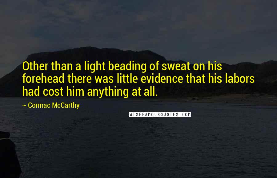 Cormac McCarthy quotes: Other than a light beading of sweat on his forehead there was little evidence that his labors had cost him anything at all. Cormac McCarthy quotes: Other than a light beading of sweat on his forehead there was little evidence that his labors had cost him anything at all.