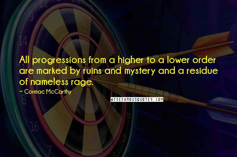 Cormac McCarthy quotes: All progressions from a higher to a lower order are marked by ruins and mystery and a residue of nameless rage. Cormac McCarthy quotes: All progressions from a higher to a lower order are marked by ruins and mystery and a residue of nameless rage.