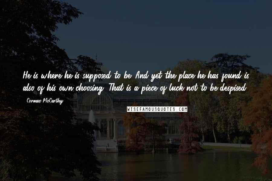 Cormac McCarthy quotes: He is where he is supposed to be. And yet the place he has found is also of his own choosing. That is a piece of luck not to be Cormac McCarthy quotes: He is where he is supposed to be. And yet the place he has found is also of his own choosing. That is a piece of luck not to be