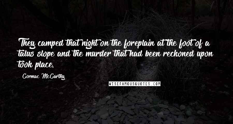 Cormac McCarthy quotes: They camped that night on the foreplain at the foot of a talus slope and the murder that had been reckoned upon took place. Cormac McCarthy quotes: They camped that night on the foreplain at the foot of a talus slope and the murder that had been reckoned upon took place.