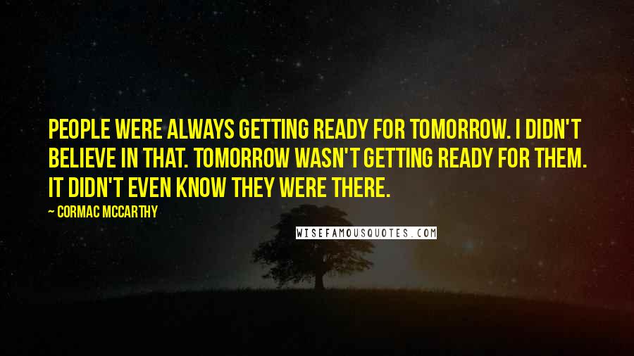 Cormac McCarthy quotes: People were always getting ready for tomorrow. I didn't believe in that. Tomorrow wasn't getting ready for them. It didn't even know they were there. Cormac McCarthy quotes: People were always getting ready for tomorrow. I didn't believe in that. Tomorrow wasn't getting ready for them. It didn't even know they were there.