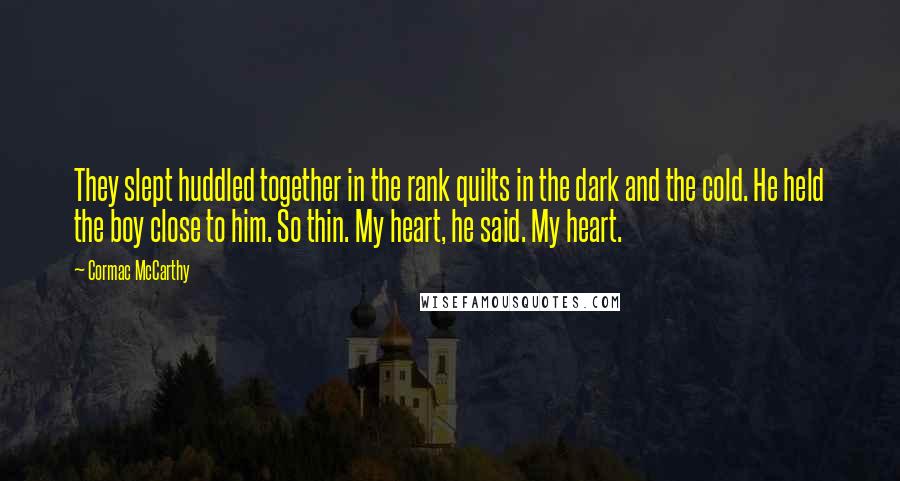 Cormac McCarthy quotes: They slept huddled together in the rank quilts in the dark and the cold. He held the boy close to him. So thin. My heart, he said. My heart. Cormac McCarthy quotes: They slept huddled together in the rank quilts in the dark and the cold. He held the boy close to him. So thin. My heart, he said. My heart.