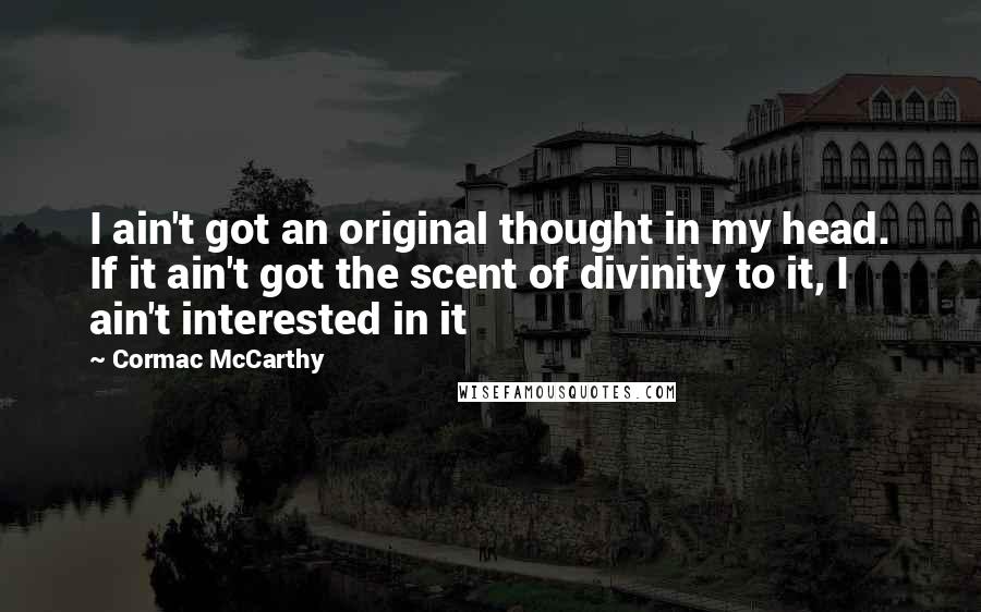 Cormac McCarthy quotes: I ain't got an original thought in my head. If it ain't got the scent of divinity to it, I ain't interested in it Cormac McCarthy quotes: I ain't got an original thought in my head. If it ain't got the scent of divinity to it, I ain't interested in it