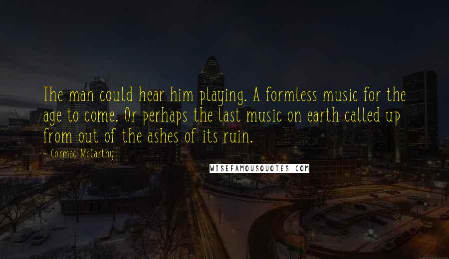 Cormac McCarthy quotes: The man could hear him playing. A formless music for the age to come. Or perhaps the last music on earth called up from out of the ashes of its Cormac McCarthy quotes: The man could hear him playing. A formless music for the age to come. Or perhaps the last music on earth called up from out of the ashes of its