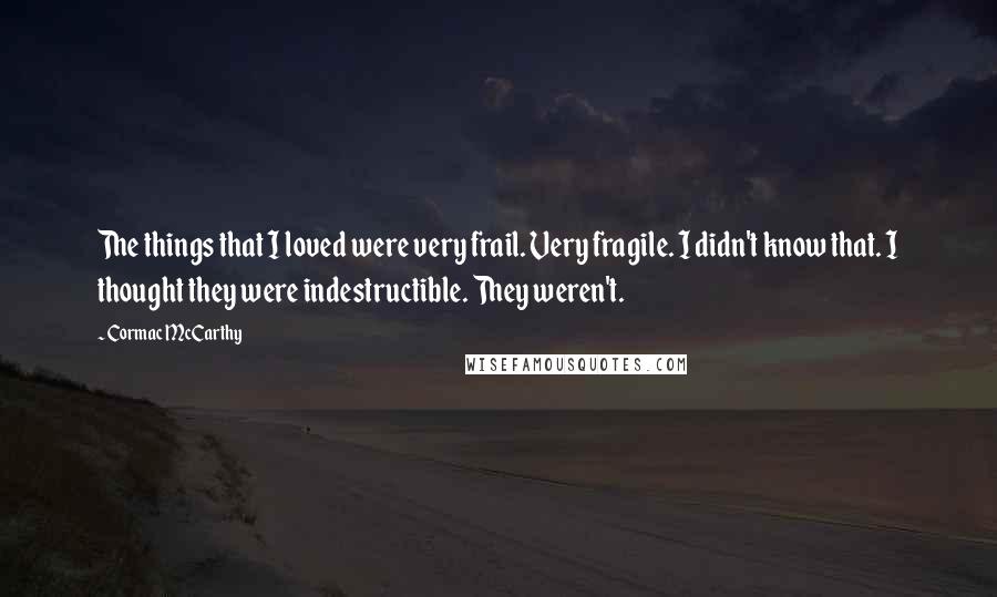 Cormac McCarthy quotes: The things that I loved were very frail. Very fragile. I didn't know that. I thought they were indestructible. They weren't. Cormac McCarthy quotes: The things that I loved were very frail. Very fragile. I didn't know that. I thought they were indestructible. They weren't.