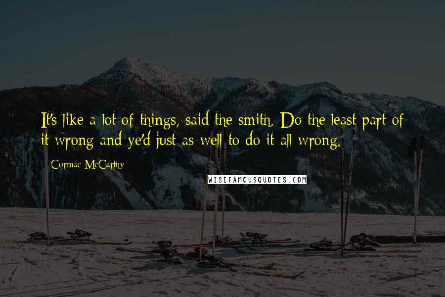 Cormac McCarthy quotes: It's like a lot of things, said the smith. Do the least part of it wrong and ye'd just as well to do it all wrong. Cormac McCarthy quotes: It's like a lot of things, said the smith. Do the least part of it wrong and ye'd just as well to do it all wrong.