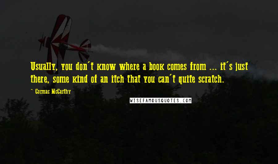 Cormac McCarthy quotes: Usually, you don't know where a book comes from ... it's just there, some kind of an itch that you can't quite scratch. Cormac McCarthy quotes: Usually, you don't know where a book comes from ... it's just there, some kind of an itch that you can't quite scratch.
