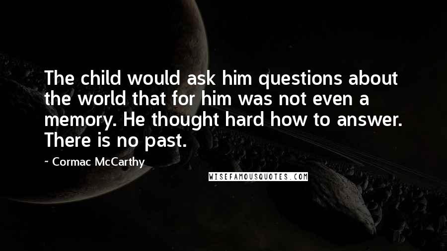 Cormac McCarthy quotes: The child would ask him questions about the world that for him was not even a memory. He thought hard how to answer. There is no past. Cormac McCarthy quotes: The child would ask him questions about the world that for him was not even a memory. He thought hard how to answer. There is no past.