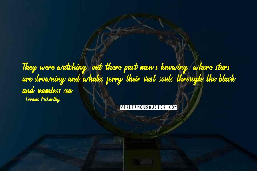 Cormac McCarthy quotes: They were watching, out there past men's knowing, where stars are drowning and whales ferry their vast souls through the black and seamless sea. Cormac McCarthy quotes: They were watching, out there past men's knowing, where stars are drowning and whales ferry their vast souls through the black and seamless sea.