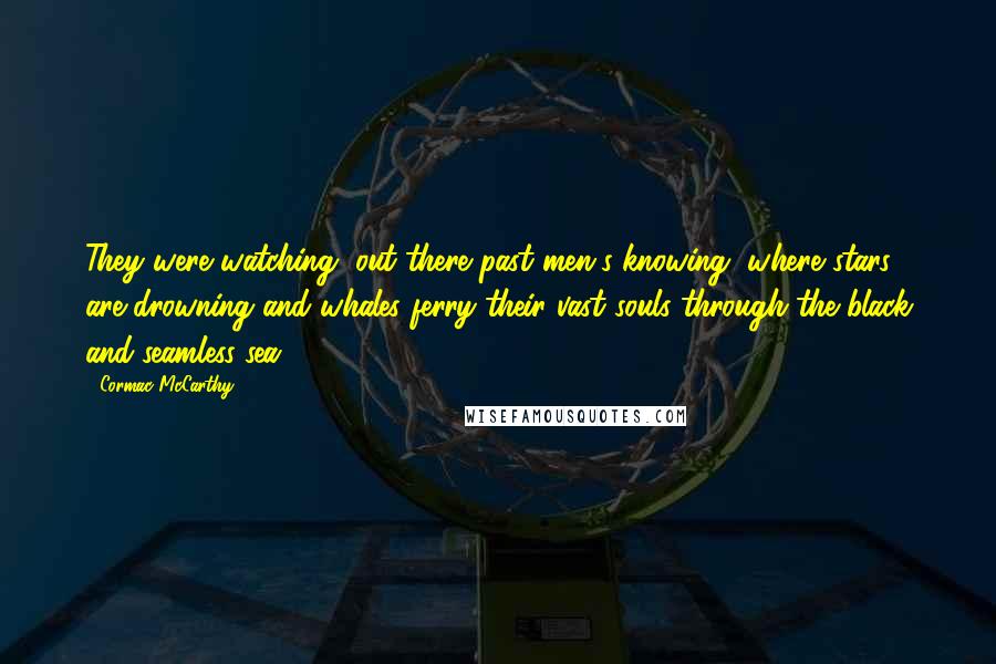 Cormac McCarthy quotes: They were watching, out there past men's knowing, where stars are drowning and whales ferry their vast souls through the black and seamless sea.